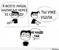 я всего лишь написал через 31 секунду а ты уже ушла не надо так