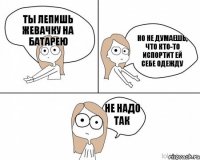 Ты лепишь жевачку на батарею Но не думаешь, что кто-то испортит ей себе одежду Не надо так