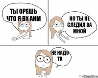 Ты орешь что я вх аим но ты не следил за мной не надо та