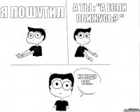 Я пошутил А ты : "а если обижусь? " Не надо так...