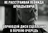 не расстраивай леонида аркадьевича оприходуй диск сцепления в первую очередь