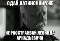 сдай латинский уже не расстраивай леонида аркадьевича