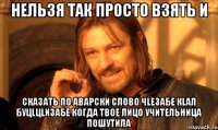 нельзя так просто взять и сказать по аварски слово чlезабе кlал буцlцlизабе когда твое лицо учительница пошутила