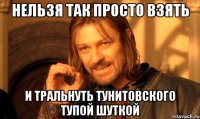 нельзя так просто взять и тральнуть Тунитовского тупой шуткой