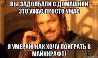 Вы задолбали с Домашкой это ужас просто ужас я умераю как хочу поиграть в майнкрафт!