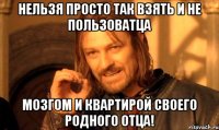 Нельзя просто так взять и не пользоватца мозгом и квартирой своего родного отца!