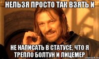 НЕЛЬЗЯ ПРОСТО ТАК ВЗЯТЬ И не написать в статусе, что я трепло болтун и лицемер