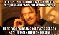 Нельзя просто так вот взять и вместо того, чтобы колбасу почистить, взять и не пораскрывать своё тухлое ебало на счёт моей личной жизни!