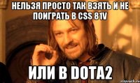 нельзя просто так взять и не поиграть в css 81v или в Dota2