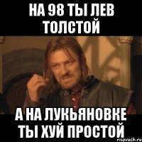 на 98 ты Лев Толстой а на ЛУкьяновке ты хуй простой