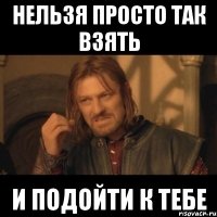 нельзя просто так взять и подойти к тебе