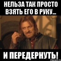 нельза так просто взять его в руку... и передернуть!