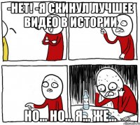 -нет! -я скинул лучшее видео в истории но... но... я... же...