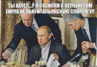 ты ахуел...? я сосиски с кетчунесом ем!!!а не пью итальянскую спиртягу!!