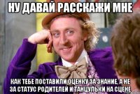 ну давай расскажи мне как тебе поставили оценку за знание, а не за статус родителей и танцульки на сцене