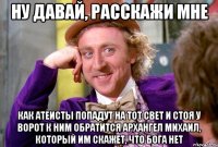 Ну давай, расскажи мне как атеисты попадут на тот свет и стоя у ворот к ним обратится архангел михаил, который им скажет, что бога нет