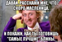 Давай, расскажи мне, что скоро масленица. И покажи, как ты готовишь "самые лучшие" блины.