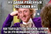 Ну, давай, ряженный , расскажи мне как тебя в детстве гнобили, а потом ты за это женщин нагайкой стегал