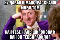 ну давай шмакс, расскажи мне о том как тебе жаль широкова и как он тебе нравился