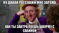 НУ ДАВАЙ РАССКАЖИ МНЕ ЗАРЕМА КАК ТЫ ЗАВТРА ПОЕШЬ ШАУРМУ С САБИНОЙ