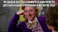 ну давай Айз,расскажи что они просто друзья и одногруппники,я же верю тебе 