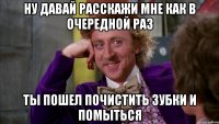 ну давай расскажи мне как в очередной раз ты пошел почистить зубки и помыться