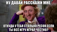 Ну давай расскажи мне. Откуда у тебя столько ресов,если ты всё игру играл честно?