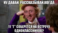 Ну давай, рассказывай,когда 11 "Г" соберется на встречу одноклассников?