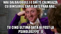 Wai dalbaiobule:) e shi te calmeazza cu binisorul cap o satz para rau... Tu cind ultima data ai fost la psiholog??O_O