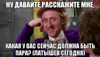 Ну давайте,расскажите мне, какая у вас сейчас должна быть пара? (Латышев сегодня)