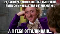 Ну давай расскажи мне как ты хочешь быть со мной,а я тебя отталкиваю... а я тебя отталкиваю...