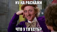 ну ка раскажи что у тя есть?