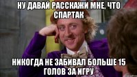 НУ ДАВАЙ РАССКАЖИ МНЕ, ЧТО СПАРТАК НИКОГДА НЕ ЗАБИВАЛ БОЛЬШЕ 15 ГОЛОВ ЗА ИГРУ