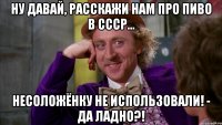 Ну давай, расскажи нам про пиво в СССР... Несоложёнку не использовали! - Да ладно?!