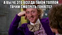 А ВЫ ЧЕ ЭТО ВСЕГДА ТАКОЙ ТОЛПОЙ ТАЧКИ СМОТРЕТЬ ГОНЯЕТЕ? 