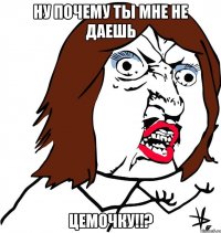 Ну почему ты мне не даешь цемочку!!?