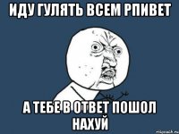 иду гулять всем рпивет а тебе в ответ пошол нахуй