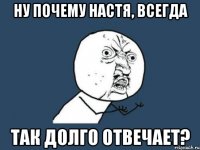 Ну почему настя, всегда так долго отвечает?