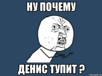 Ну почему Денис тупит ?