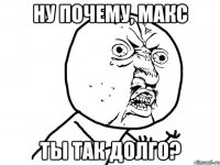 ну почему, макс ты так долго?