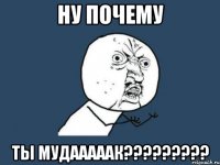 ну почему ты мудааааак?????????