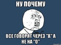 Ну Почему все говорят через "А" а не на "О"