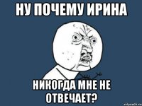 НУ ПОЧЕМУ ИРИНА НИКОГДА МНЕ НЕ ОТВЕЧАЕТ?