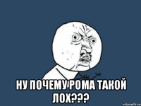  НУ ПОЧЕМУ РОМА ТАКОЙ ЛОХ???