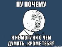 ну почему я не могу ни о чем думать , кроме тебя?