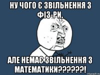 Ну чого є звільнення з фіз-ри, але немає звільнення з математики??????!