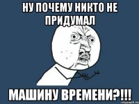 НУ ПОЧЕМУ НИКТО НЕ ПРИДУМАЛ МАШИНУ ВРЕМЕНИ?!!!