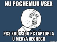 nu pochemuu vsex PS3 xbox 360 pc laptopi a u menya nechego