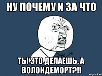 Ну почему и за что Ты это делаешь, а Волондеморт?!!