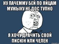 ну пачемму бей по яйцам мужыку не дос тупно я хочу драчить свой писюн или челен